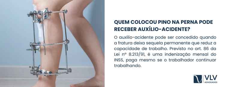 Colocou pino após acidente de trabalho? Saiba seus direitos! 2 Sim, essa é uma situação relativamente comum. O auxílio-acidente pode ser concedido quando a fratura deixa sequelas permanentes que reduzem a capacidade de trabalho.